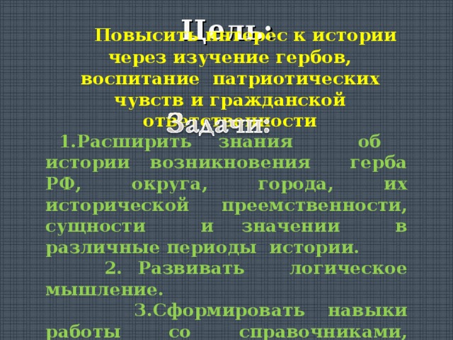 Цель:  Повысить интерес к истории через изучение гербов,  воспитание патриотических чувств и гражданской ответственности  1.Расширить знания об истории возникновения герба РФ, округа, города, их исторической преемственности, сущности и значении в различные периоды истории.  2. Развивать логическое мышление.  3.Сформировать навыки работы со справочниками, Интернет-ресурсами, архивом. 