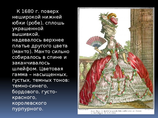  К 1680 г. поверх неширокой нижней юбки (робе), сплошь украшенной вышивкой, надевалось верхнее платье другого цвета (манто). Манто сильно собиралось в спине и заканчивалось шлейфом. Цветовая гамма – насыщенных, густых, темных тонов: темно-синего, бордового, густо-красного, королевского пурпурного. 