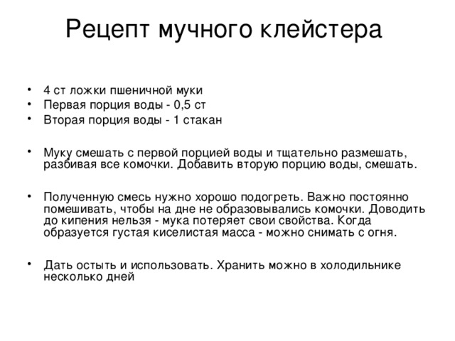 Рецепт мучного клейстера   4 ст ложки пшеничной муки Первая порция воды - 0,5 ст Вторая порция воды - 1 стакан  Муку смешать с первой порцией воды и тщательно размешать, разбивая все комочки. Добавить вторую порцию воды, смешать.  Полученную смесь нужно хорошо подогреть. Важно постоянно помешивать, чтобы на дне не образовывались комочки. Доводить до кипения нельзя - мука потеряет свои свойства. Когда образуется густая киселистая масса - можно снимать с огня.  Дать остыть и использовать. Хранить можно в холодильнике несколько дней 