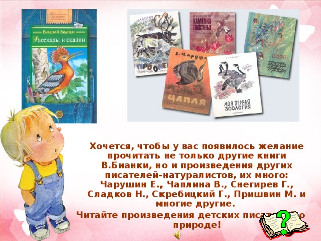  Хочется, чтобы у вас появилось желание прочитать не только другие книги В.Бианки, но и произведения других писателей-натуралистов, их много: Чарушин Е., Чаплина В., Снегирев Г., Сладков Н., Скребицкий Г., Пришвин М. и многие другие. Читайте произведения детских писателей о природе! 