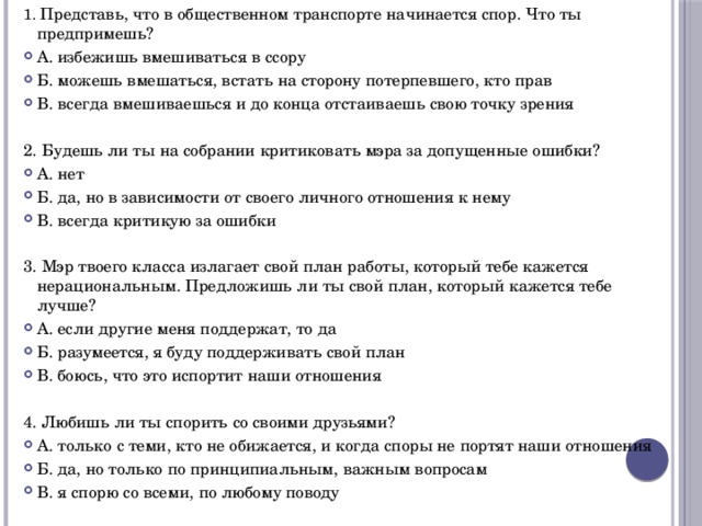 1. Представь, что в общественном транспорте начинается спор. Что ты предпримешь? А. избежишь вмешиваться в ссору Б. можешь вмешаться, встать на сторону потерпевшего, кто прав В. всегда вмешиваешься и до конца отстаиваешь свою точку зрения 2. Будешь ли ты на собрании критиковать мэра за допущенные ошибки? А. нет Б. да, но в зависимости от своего личного отношения к нему В. всегда критикую за ошибки 3. Мэр твоего класса излагает свой план работы, который тебе кажется нерациональным. Предложишь ли ты свой план, который кажется тебе лучше? А. если другие меня поддержат, то да Б. разумеется, я буду поддерживать свой план В. боюсь, что это испортит наши отношения 4. Любишь ли ты спорить со своими друзьями? А. только с теми, кто не обижается, и когда споры не портят наши отношения Б. да, но только по принципиальным, важным вопросам В. я спорю со всеми, по любому поводу 