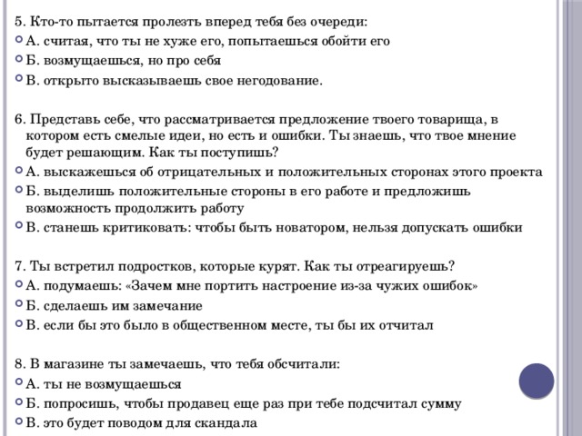 5. Кто-то пытается пролезть вперед тебя без очереди: А. считая, что ты не хуже его, попытаешься обойти его Б. возмущаешься, но про себя В. открыто высказываешь свое негодование. 6. Представь себе, что рассматривается предложение твоего товарища, в котором есть смелые идеи, но есть и ошибки. Ты знаешь, что твое мнение будет решающим. Как ты поступишь? А. выскажешься об отрицательных и положительных сторонах этого проекта Б. выделишь положительные стороны в его работе и предложишь возможность продолжить работу В. станешь критиковать: чтобы быть новатором, нельзя допускать ошибки 7. Ты встретил подростков, которые курят. Как ты отреагируешь? А. подумаешь: «Зачем мне портить настроение из-за чужих ошибок» Б. сделаешь им замечание В. если бы это было в общественном месте, ты бы их отчитал 8. В магазине ты замечаешь, что тебя обсчитали: А. ты не возмущаешься Б. попросишь, чтобы продавец еще раз при тебе подсчитал сумму В. это будет поводом для скандала 