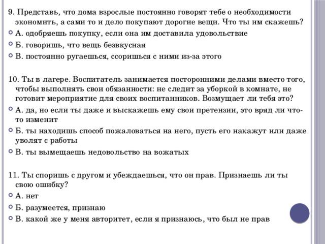 9. Представь, что дома взрослые постоянно говорят тебе о необходимости экономить, а сами то и дело покупают дорогие вещи. Что ты им скажешь? А. одобряешь покупку, если она им доставила удовольствие Б. говоришь, что вещь безвкусная В. постоянно ругаешься, ссоришься с ними из-за этого 10. Ты в лагере. Воспитатель занимается посторонними делами вместо того, чтобы выполнять свои обязанности: не следит за уборкой в комнате, не готовит мероприятие для своих воспитанников. Возмущает ли тебя это? А. да, но если ты даже и выскажешь ему свои претензии, это вряд ли что-то изменит Б. ты находишь способ пожаловаться на него, пусть его накажут или даже уволят с работы В. ты вымещаешь недовольство на вожатых 11. Ты споришь с другом и убеждаешься, что он прав. Признаешь ли ты свою ошибку? А. нет Б. разумеется, признаю В. какой же у меня авторитет, если я признаюсь, что был не прав 