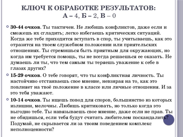 Ключ к обработке результатов:  А –  4, Б –  2, В  – 0 30-44 очков . Ты тактичен. Не любишь конфликтов, даже если и сможешь их сгладить; легко избегаешь критических ситуаций. Когда же тебе приходится вступать в спор, ты учитываешь, как это отразится на твоем служебном положении или приятельских отношениях. Ты стремишься быть приятным для окружающих, но когда им требуется помощь, ты не всегда решаешься ее оказать. Не думаешь ли ты, что тем самым ты теряешь уважение к себе в глазах других? 15-29 очков . О тебе говорят, что ты конфликтная личность. Ты настойчиво отстаиваешь свое мнение, невзирая на то, как это повлияет на твоё положение в классе или личные отношения. И за это тебя уважают. 10-14 очков . Ты ищешь повод для споров, большинство из которых излишни, мелочны. Любишь критиковать, но только когда это выгодно тебе. Ты навязываешь свое мнение, даже если не прав. Ты не обидишься, если тебя будут считать любителем поскандалить? Подумай, не скрывается ли за твоим поведением комплекс неполноценности? 