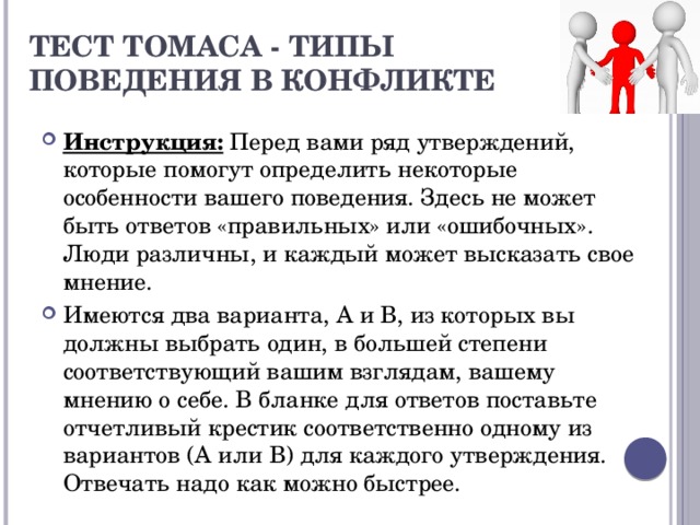 Тест Томаса - типы  поведения в конфликте   Инструкция: Перед вами ряд утверждений, которые помогут определить некоторые особенности вашего поведения. Здесь не может быть ответов «правильных» или «ошибочных». Люди различны, и каждый может высказать свое мнение. Имеются два варианта, А и В, из которых вы должны выбрать один, в большей степени соответствующий вашим взглядам, вашему мнению о себе. В бланке для ответов поставьте отчетливый крестик соответственно одному из вариантов (А или В) для каждого утверждения. Отвечать надо как можно быстрее. 