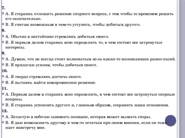 7. А. Я стараюсь отложить решение спорного вопроса, с тем чтобы со временем решить его окончательно. В. Я считаю возможным в чем-то уступить, чтобы добиться другого. 8. А. Обычно я настойчиво стремлюсь добиться своего. В. Я первым делом стараюсь ясно определить то, в чем состоят все затронутые интересы. 9. А. Думаю, что не всегда стоит волноваться из-за каких-то возникающих разногласий. В. Я прилагаю усилия, чтобы добиться своего. 10. А. Я твердо стремлюсь достичь своего. В. Я пытаюсь найти компромиссное решение. 11. А. Первым делом я стараюсь ясно определить, в чем состоят все затронутые спорные вопросы. В. Я стараюсь успокоить другого и, главным образом, сохранить наши отношения. 12. А. Зачастую я избегаю занимать позицию, которая может вызвать споры. В. Я даю возможность другому в чем-то остаться при своем мнении, если он тоже идет навстречу мне. 