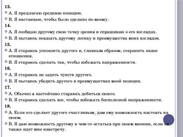 13. А. Я предлагаю среднюю позицию. В. Я настаиваю, чтобы было сделано по-моему. 14. А. Я сообщаю другому свою точку зрения и спрашиваю о его взглядах. В. Я пытаюсь показать другому логику и преимущества моих взглядов. 15. А. Я стараюсь успокоить другого и, главным образом, сохранить наши отношения. В. Я стараюсь сделать так, чтобы избежать напряженности. 16. А. Я стараюсь не задеть чувств другого. В. Я пытаюсь убедить другого в преимуществах моей позиции. 17. А. Обычно я настойчиво стараюсь добиться своего. В. Я стараюсь сделать все, чтобы избежать бесполезной напряженности. 18. А. Если это сделает другого счастливым, дам ему возможность настоять на своем. В. Я даю возможность другому в чем-то остаться при своем мнении, если он также идет мне навстречу. 