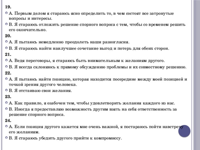 19. А. Первым делом я стараюсь ясно определить то, в чем состоят все затронутые вопросы и интересы. В. Я стараюсь отложить решение спорного вопроса с тем, чтобы со временем решить его окончательно. 20. А. Я пытаюсь немедленно преодолеть наши разногласия. В. Я стараюсь найти наилучшее сочетание выгод и потерь для обеих сторон. 21. А. Ведя переговоры, я стараюсь быть внимательным к желаниям другого. В. Я всегда склоняюсь к прямому обсуждению проблемы и их совместному решению. 22. А. Я пытаюсь найти позицию, которая находится посередине между моей позицией и точкой зрения другого человека. В. Я отстаиваю свои желания. 23. А. Как правило, я озабочен тем, чтобы удовлетворить желания каждого из нас. В. Иногда я предоставляю возможность другим взять на себя ответственность за решение спорного вопроса. 24. А. Если позиция другого кажется мне очень важной, я постараюсь пойти навстречу его желаниям. В. Я стараюсь убедить другого прийти к компромиссу. 