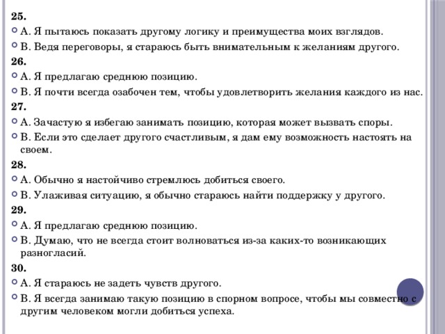 25. А. Я пытаюсь показать другому логику и преимущества моих взглядов. В. Ведя переговоры, я стараюсь быть внимательным к желаниям другого. 26. А. Я предлагаю среднюю позицию. В. Я почти всегда озабочен тем, чтобы удовлетворить желания каждого из нас. 27. А. Зачастую я избегаю занимать позицию, которая может вызвать споры. В. Если это сделает другого счастливым, я дам ему возможность настоять на своем. 28. А. Обычно я настойчиво стремлюсь добиться своего. В. Улаживая ситуацию, я обычно стараюсь найти поддержку у другого. 29. А. Я предлагаю среднюю позицию. В. Думаю, что не всегда стоит волноваться из-за каких-то возникающих разногласий. 30. А. Я стараюсь не задеть чувств другого. В. Я всегда занимаю такую позицию в спорном вопросе, чтобы мы совместно с другим человеком могли добиться успеха. 