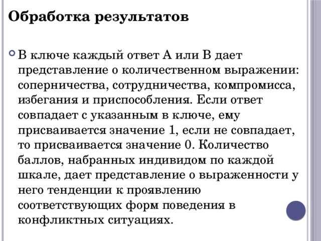 Обработка результатов  В ключе каждый ответ А или В дает представление о количественном выражении: соперничества, сотрудничества, компромисса, избегания и приспособления. Если ответ совпадает с указанным в ключе, ему присваивается значение 1, если не совпадает, то присваивается значение 0. Количество баллов, набранных индивидом по каждой шкале, дает представление о выраженности у него тенденции к проявлению соответствующих форм поведения в конфликтных ситуациях. 