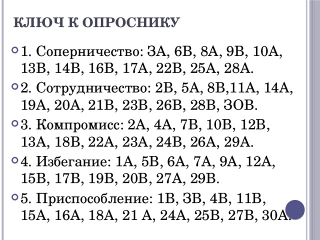 Ключ к опроснику   1. Соперничество: ЗА, 6В, 8А, 9В, 10А, 13В, 14В, 16В, 17А, 22В, 25А, 28А. 2. Сотрудничество: 2В, 5А, 8В,11А, 14А, 19А, 20А, 21В, 23В, 26В, 28В, ЗОВ. 3. Компромисс: 2А, 4А, 7В, 10В, 12В, 13А, 18В, 22А, 23А, 24В, 26А, 29А. 4. Избегание: 1А, 5В, 6А, 7А, 9А, 12А, 15В, 17В, 19В, 20В, 27А, 29В. 5. Приспособление: 1В, ЗВ, 4В, 11В, 15А, 16А, 18А, 21 А, 24А, 25В, 27В, 30А. 