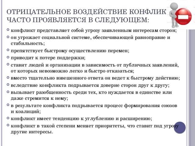 Отрицательное   воздействие конфликта часто проявляется в следующем: конфликт представляет собой угрозу заявленным интересам сторон; он угрожает социальной системе, обеспечивающей равноправие и стабильность; препятствует быстрому осуществлению перемен; приводит к потере поддержки; ставит людей и организации в зависимость от публичных заявлений, от которых невозможно легко и быстро отказаться; вместо тщательно взвешенного ответа он ведет к быстрому действию; вследствие конфликта подрывается доверие сторон друг к другу; вызывает разобщенность среди тех, кто нуждается в единстве или даже стремится к нему; в результате конфликта подрывается процесс формирования союзов и коалиций; конфликт имеет тенденцию к углублению и расширению; конфликт в такой степени меняет приоритеты, что ставит под угрозу другие интересы. 