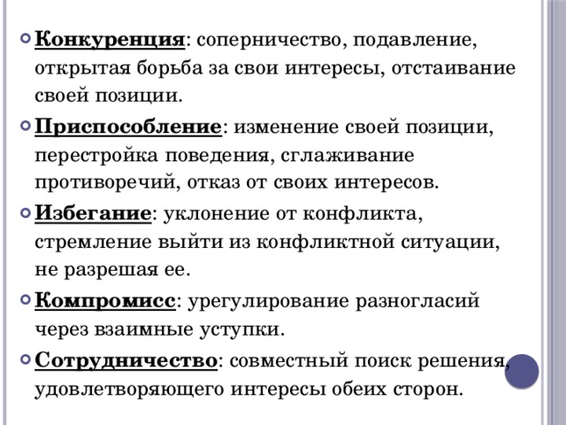 Конкуренция : соперничество, подавление, открытая борьба за свои интересы, отстаивание своей позиции. Приспособление : изменение своей позиции, перестройка поведения, сглаживание противоречий, отказ от своих интересов. Избегание : уклонение от конфликта, стремление выйти из конфликтной ситуации, не разрешая ее. Компромисс : урегулирование разногласий через взаимные уступки. Сотрудничество : совместный поиск решения, удовлетворяющего интересы обеих сторон. 