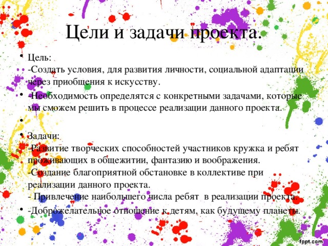 Цели и задачи проекта. Цель:  -Создать условия, для развития личности, социальной адаптации через приобщения к искусству. -Необходимость определятся с конкретными задачами, которые мы сможем решить в процессе реализации данного проекта.   Задачи:  -Развитие творческих способностей участников кружка и ребят проживающих в общежитии, фантазию и воображения.  -Создание благоприятной обстановке в коллективе при реализации данного проекта.  - Привлечение наибольшего числа ребят в реализации проекта. -Доброжелательное отношение к детям, как будущему планеты. 