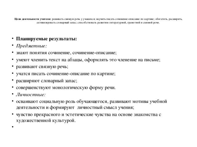    Цели деятельности учителя: развивать связную речь у учащихся; научить писать сочинение-описание по картине; обогатить, расширить, активизировать словарный запас; способствовать развитию литературной, грамотной и связной речи.    Планируемые результаты: Предметные:  знают понятия сочинение, сочинение-описание; умеют членить текст на абзацы, оформлять это членение на письме; развивают связную речь; учатся писать сочинение-описание по картине; расширяют словарный запас; совершенствуют монологическую форму речи. Личностные: осваивают социальную роль обучающегося, развивают мотивы учебной деятельности и формируют личностный смысл учения; чувство прекрасного и эстетические чувства на основе знакомства с художественной культурой.   