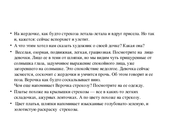 На жердочке, как будто стрекоза летала-летала и вдруг присела. Но так и, кажется: сейчас вспорхнет и улетит. А что этим хотел нам сказать художник о своей дочке? Какая она?  Веселая, озорная, подвижная, легкая, грациозная. Посмотрите на лицо девочки. Лицо ее в тени от шляпки, но мы видим чуть прищуренные от солнышка глаза, задумчивое выражение спокойного лица, уже загоревшего на солнышке. Это спокойствие недолгое. Девочка сейчас засмеется, соскочит с жердочки и умчится прочь. Об этом говорит и ее поза. Верочка как будто соскальзывает вниз.  Чем еще напоминает Верочка стрекозу? Посмотрите на ее одежду. Платье похоже на крылышки стрекозы — все в каких-то легких складочках, ажурных ленточках. А по цвету похоже на стрекозу.  Цвет платья, шляпки напоминает изысканные голубовато-зеленую, и золотистую раскраску стрекозы. 