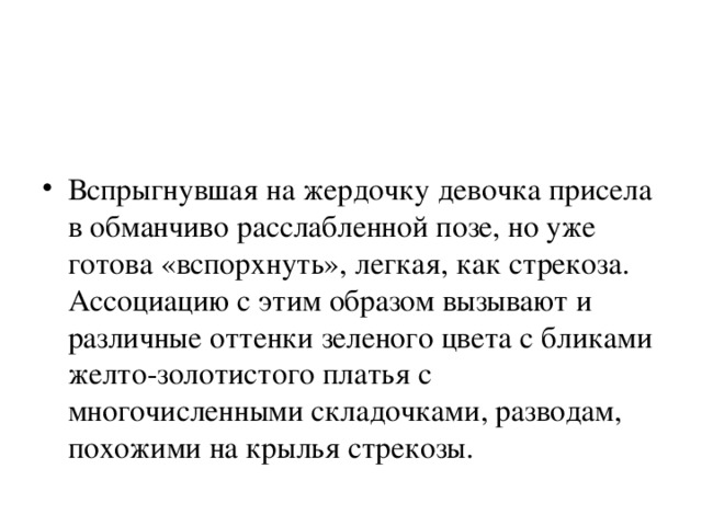 Вспрыгнувшая на жердочку девочка присела в обманчиво расслабленной позе, но уже готова «вспорхнуть», легкая, как стрекоза. Ассоциацию с этим образом вызывают и различные оттенки зеленого цвета с бликами желто-золотистого платья с многочисленными складочками, разводам, похожими на крылья стрекозы. 