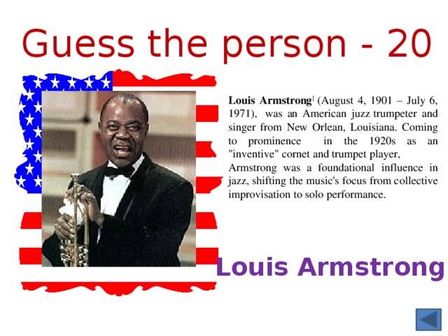 Guess the person - 20 Louis Armstrong [ (August 4, 1901 – July 6, 1971),  was an American juzz trumpeter and singer from New Orlean, Louisiana. Coming to prominence in the 1920s as an 