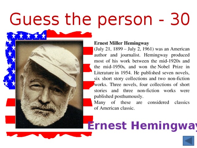 Guess the person - 30 Ernest Miller Hemingway   (July 21, 1899 – July 2, 1961) was an American author and journalist. Hemingway produced most of his work between the mid-1920s and the mid-1950s, and won the Nobel Prize in Literature in 1954. He published seven novels, six short story collections and two non-fiction works. Three novels, four collections of short stories and three non-fiction works were published posthumously. Many of these are considered classics of American classic. Ernest Hemingway 