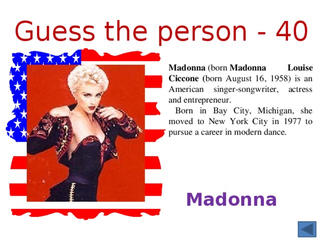 Guess the person - 40 Madonna  (born  Madonna Louise Ciccone ( born August 16, 1958) is an American singer-songwriter, actress and entrepreneur.  Born in Bay City, Michigan, she moved to New York City in 1977 to pursue a career in modern dance. Madonna 