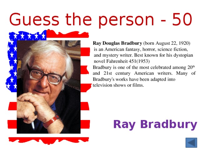 Guess  the person - 50 Ray Douglas Bradbury  (born August 22, 1920)  is an American fantasy, horror, science fiction,  and mystery writer. Best known for his dystopian   novel Fahrenheit 451(1953) Bradbury is one of the most celebrated among 20 th and 21st century American writers. Many of Bradbury's works have been adapted into television shows or films. Ray Bradbury 