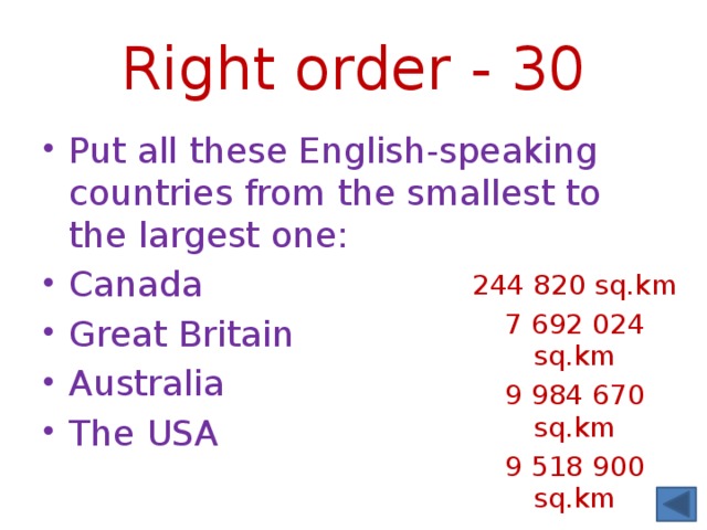 Right order - 30 Put all these English-speaking countries from the smallest to the largest one: Canada Great Britain Australia The USA 244 820 sq.km 7 692 024 sq.km 9 984 670 sq.km 9 518 900 sq.km 
