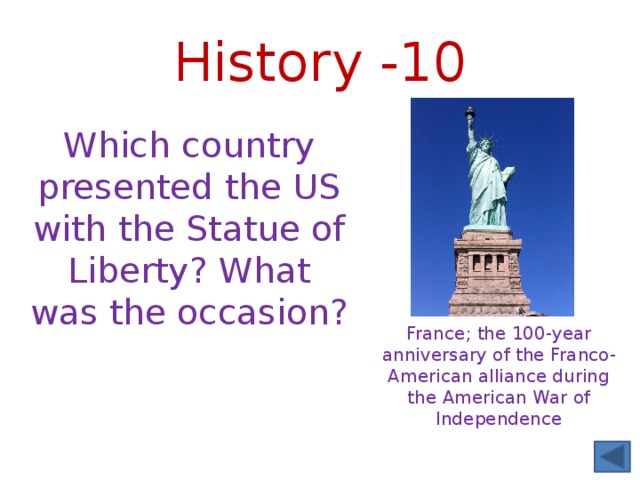 History -10 Which country presented the US with the Statue of Liberty? What was the occasion? France; the 100-year anniversary of the Franco-American alliance during the American War of Independence 