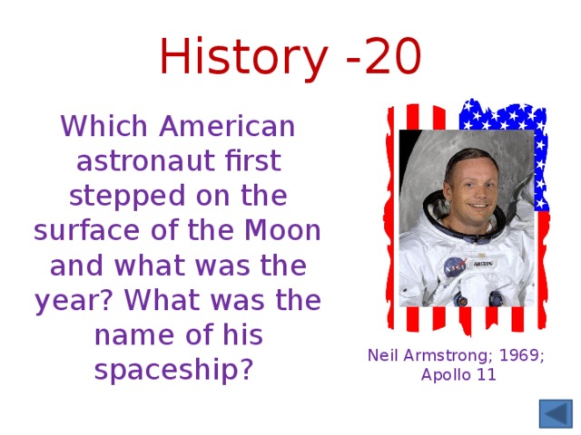 History -20 Which American astronaut first stepped on the surface of the Moon and what was the year? What was the name of his spaceship? Neil Armstrong; 1969; Apollo 11 