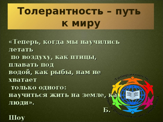 Толерантность – путь  к миру «Теперь, когда мы научились летать  по воздуху, как птицы, плавать под  водой, как рыбы, нам не хватает  только одного:  научиться жить на земле, как люди».  Б. Шоу     