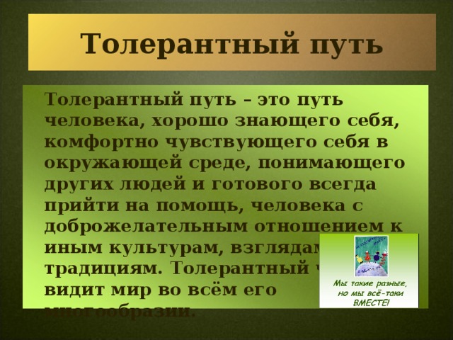 Толерантный путь  Толерантный путь – это путь человека, хорошо знающего себя, комфортно чувствующего себя в окружающей среде, понимающего других людей и готового всегда прийти на помощь, человека с доброжелательным отношением к иным культурам, взглядам, традициям. Толерантный человек видит мир во всём его многообразии.  