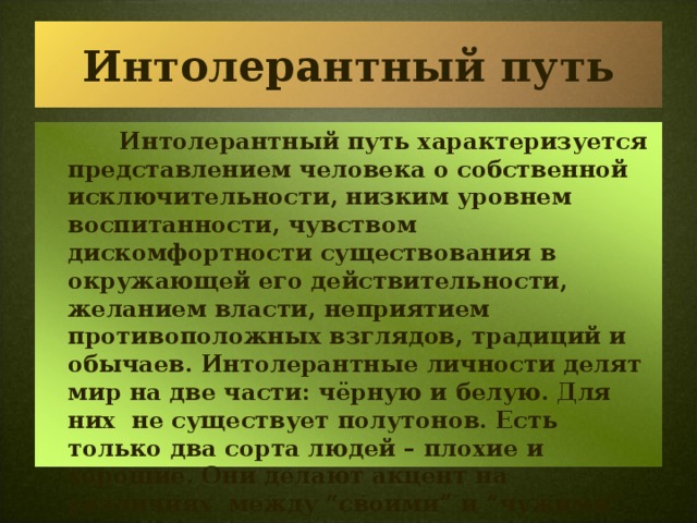 Интолерантный путь     Интолерантный путь характеризуется представлением человека о собственной исключительности, низким уровнем воспитанности, чувством дискомфортности существования в окружающей его действительности, желанием власти, неприятием противоположных взглядов, традиций и обычаев. Интолерантные личности делят мир на две части: чёрную и белую. Для них не существует полутонов. Есть только два сорта людей – плохие и хорошие. Они делают акцент на различиях между “своими” и “чужими”.  