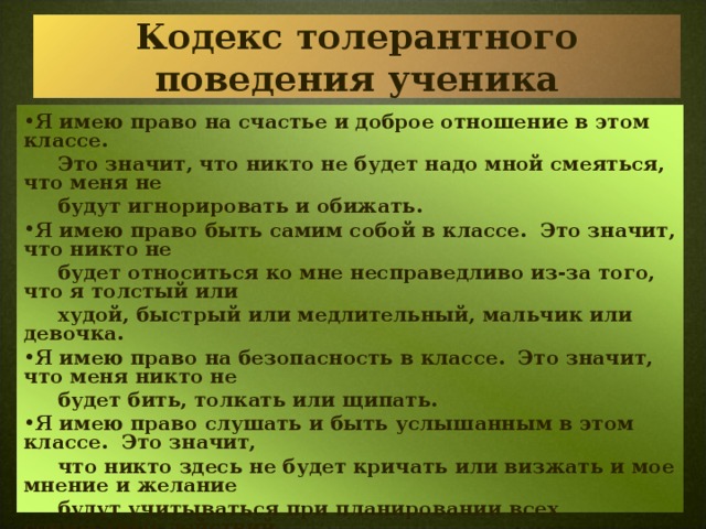 Кодекс толерантного поведения ученика Я имею право на счастье и доброе отношение в этом классе.  Это значит, что никто не будет надо мной смеяться, что меня не  будут игнорировать и обижать. Я имею право быть самим собой в классе. Это значит, что никто не  будет относиться ко мне несправедливо из-за того, что я толстый или  худой, быстрый или медлительный, мальчик или девочка. Я имею право на безопасность в классе. Это значит, что меня никто не  будет бить, толкать или щипать. Я имею право слушать и быть услышанным в этом классе. Это значит,  что никто здесь не будет кричать или визжать и мое мнение и желание  будут учитываться при планировании всех совместных действий. Я имею право познавать себя в классе. Это значит, что я смогу свободно  выражать свои чувства и мнения и меня не будут прерывать или  наказывать. Я обязан уважать права, привычки, взгляды другого человека. Я обязан при конфликтных ситуациях стремиться только к диалогу. 