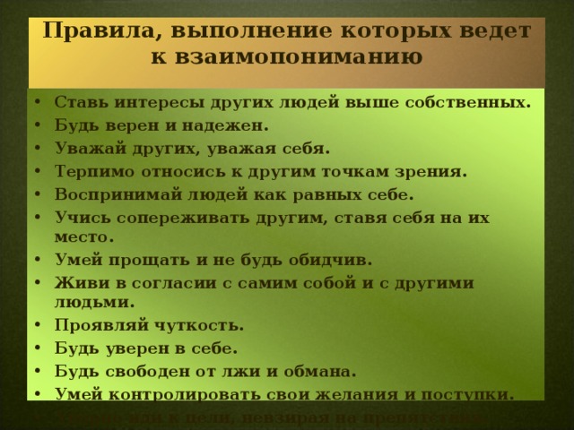 Правила, выполнение которых ведет к взаимопониманию   Ставь интересы других людей выше собственных. Будь верен и надежен. Уважай других, уважая себя. Терпимо относись к другим точкам зрения. Воспринимай людей как равных себе. Учись сопереживать другим, ставя себя на их место. Умей прощать и не будь обидчив. Живи в согласии с самим собой и с другими людьми. Проявляй чуткость. Будь уверен в себе. Будь свободен от лжи и обмана. Умей контролировать свои желания и поступки. Упорно иди к цели, невзирая на препятствия.    