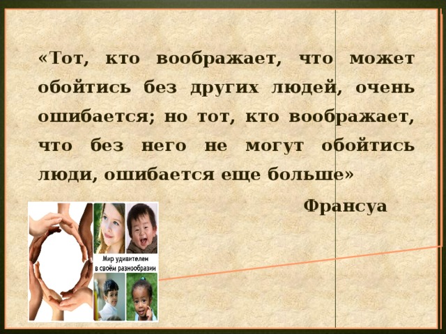 «Тот, кто воображает, что может обойтись без других людей, очень ошибается; но тот, кто воображает, что без него не могут обойтись люди, ошибается еще больше»  Франсуа Ларошфуко 