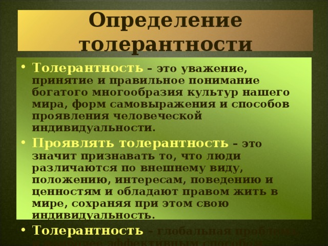 Определение толерантности Толерантность – это уважение, принятие и правильное понимание богатого многообразия культур нашего мира, форм самовыражения и способов проявления человеческой индивидуальности. Проявлять толерантность  – это значит признавать то, что люди различаются по внешнему виду, положению, интересам, поведению и ценностям и обладают правом жить в мире, сохраняя при этом свою индивидуальность. Толерантность  – глобальная проблема, и наиболее эффективным способом формирования у подрастающего поколения является воспитание. 