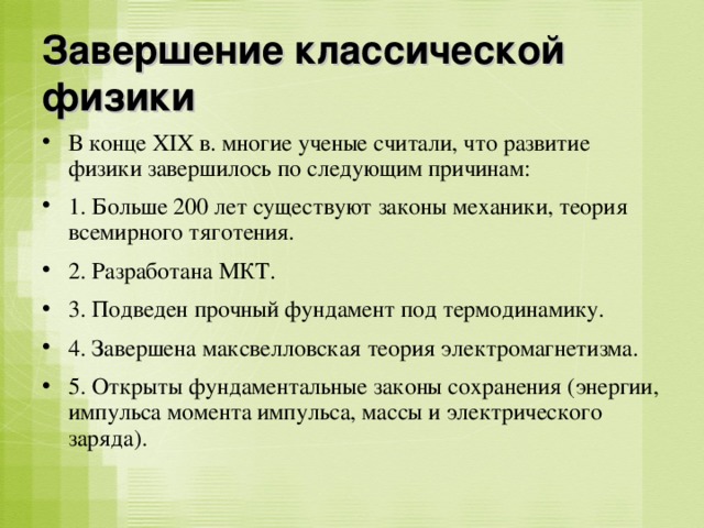 Завершение классической физики В конце XIX в. многие ученые считали, что развитие физики завершилось по следующим причинам: 1. Больше 200 лет существуют законы механики, теория всемирного тяготения. 2. Разработана МКТ. 3. Подведен прочный фундамент под термодинамику. 4. Завершена максвелловская теория электромагнетизма. 5. Открыты фундаментальные законы сохранения (энергии, импульса момента импульса, массы и электрического заряда). 