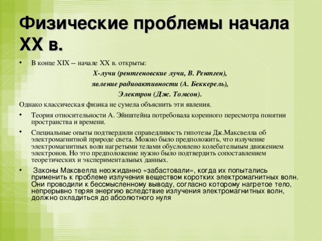 Физические проблемы начала XX в. В конце XIX -- начале XX в. открыты: X -лучи (рентгеновские лучи, В. Рентген), явление радиоактивности (А. Беккерель), Электрон (Дж. Томсон).  Однако классическая физика не сумела объяснить эти явления. Теория относительности А. Эйнштейна потребовала коренного пересмотра понятии пространства и времени. Специальные опыты подтвердили справедливость гипотезы Дж.Максвелла об электромагнитной природе света. Можно было предположить, что излучение электромагнитных волн нагретыми телами обусловлено колебательным движением электронов. Но это предположение нужно было подтвердить сопоставлением теоретических и экспериментальных данных.  Законы Максвелла неожиданно «забастовали», когда их попытались применить к проблеме излучения веществом коротких электромагнитных волн. Они проводили к бессмысленному выводу, согласно которому нагретое тело, непрерывно теряя энергию вследствие излучения электромагнитных волн, должно охладиться до абсолютного нуля 