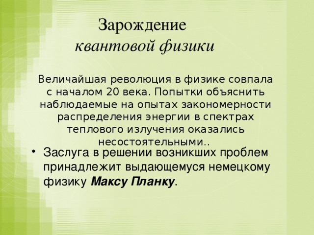 Зарождение  квантовой физики Величайшая революция в физике совпала с началом 20 века. Попытки объяснить наблюдаемые на опытах закономерности распределения энергии в спектрах теплового излучения оказались несостоятельными.. Заслуга в решении возникших проблем принадлежит выдающемуся немецкому физику Максу Планку . 