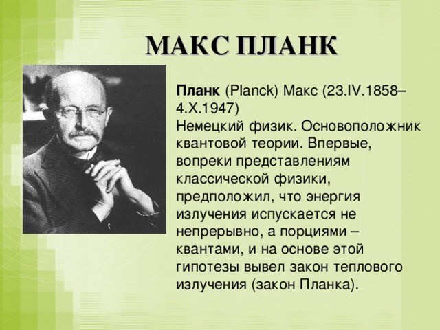 МАКС ПЛАНК Планк (Planck) Макс (23.IV.1858–4.X.1947) Немецкий физик. Основоположник квантовой теории. Впервые, вопреки представлениям классической физики, предположил, что энергия излучения испускается не непрерывно, а порциями – квантами, и на основе этой гипотезы вывел закон теплового излучения (закон Планка). 