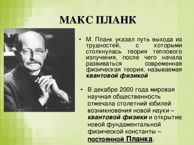 МАКС ПЛАНК М. Планк указал путь выхода из трудностей, с которыми столкнулась теория теплового излучения, после чего начала развиваться современная физическая теория, называемая квантовой физикой  В декабре 2000 года мировая научная общественность отмечала столетний юбилей возникновения новой науки – квантовой физики и открытие новой фундаментальной физической константы – постоянной Планка . 