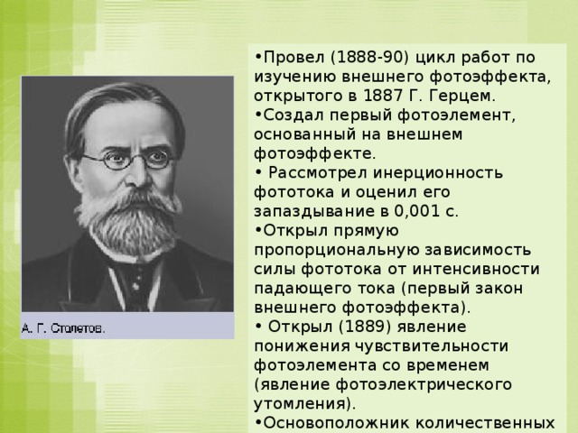 Провел (1888-90) цикл работ по изучению внешнего фотоэффекта, открытого в 1887 Г. Герцем. Создал первый фотоэлемент, основанный на внешнем фотоэффекте.  Рассмотрел инерционность фототока и оценил его запаздывание в 0,001 с. Открыл прямую пропорциональную зависимость силы фототока от интенсивности падающего тока (первый закон внешнего фотоэффекта).  Открыл (1889) явление понижения чувствительности фотоэлемента со временем (явление фотоэлектрического утомления). Основоположник количественных методов исследования фотоэффекта  