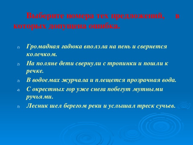  Выберите номера тех предложений, в которых допущена ошибка.  Громадная гадюка вползла на пень и свернется колечком. На поляне дети свернули с тропинки и пошли к речке. В водоемах журчала и плещется прозрачная вода. С окрестных гор уже снега побегут мутными ручьями. Лесник шел берегом реки и услышал треск сучьев. Громадная гадюка вползла на пень и свернется колечком. На поляне дети свернули с тропинки и пошли к речке. В водоемах журчала и плещется прозрачная вода. С окрестных гор уже снега побегут мутными ручьями. Лесник шел берегом реки и услышал треск сучьев.  