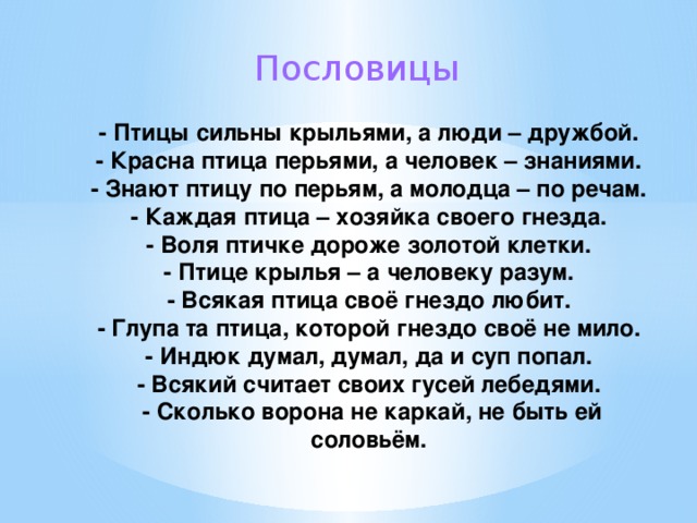 Пословицы   - Птицы сильны крыльями, а люди – дружбой.  - Красна птица перьями, а человек – знаниями.  - Знают птицу по перьям, а молодца – по речам.  - Каждая птица – хозяйка своего гнезда.  - Воля птичке дороже золотой клетки.  - Птице крылья – а человеку разум.  - Всякая птица своё гнездо любит.  - Глупа та птица, которой гнездо своё не мило.  - Индюк думал, думал, да и суп попал.  - Всякий считает своих гусей лебедями.  - Сколько ворона не каркай, не быть ей соловьём. 