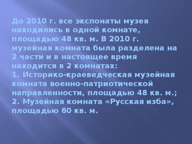 До 2010 г. все экспонаты музея находились в одной комнате, площадью 48 кв. м. В 2010 г. музейная комната была разделена на 2 части и в настоящее время находится в 2 комнатах:  1. Историко-краеведческая музейная комната военно-патриотической направленности, площадью 48 кв. м.;  2. Музейная комната «Русская изба», площадью 60 кв. м. 