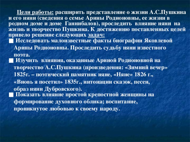    Цели работы: расширить представление о жизни А.С.Пушкина и его няни (сведения о семье Арины Родионовны, ее жизни в родном доме и доме Ганнибалов), проследить влияние няни на жизнь и творчество Пушкина. К достижению поставленных целей привело решение следующих задач:  ■ Исследовать малоизвестные факты биографии Яковлевой  Арины Родионовны. Проследить судьбу няни известного  поэта.  ■ Изучить влияния, оказанные Ариной Родионовной на  творчество А.С.Пушкина (произведения: «Зимний вечер»  1825г. – поэтический памятник няне, «Няне» 1826 г.,  «Вновь я посетил» 1835г., интонации сказок, песен,  образ няни Дубровского).  ■ Показать влияние простой крепостной женщины на  формирование духовного облика; воспитание,  проникнутое любовью к своему народу.    