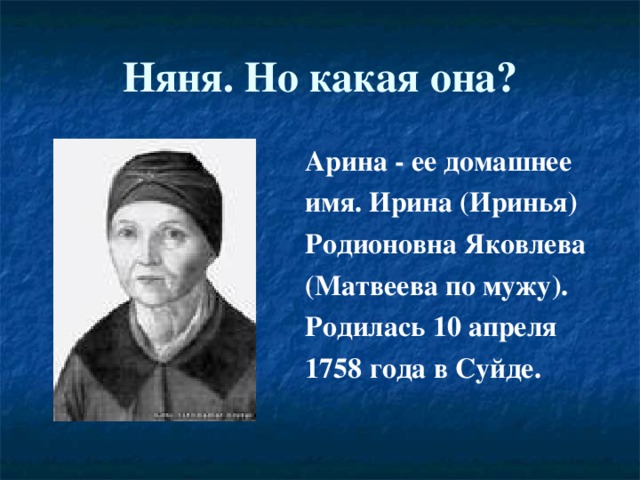 Няня. Но какая она? Арина - ее домашнее имя. Ирина (Иринья) Родионовна Яковлева (Матвеева по мужу). Родилась 10 апреля 1758 года в Суйде. 