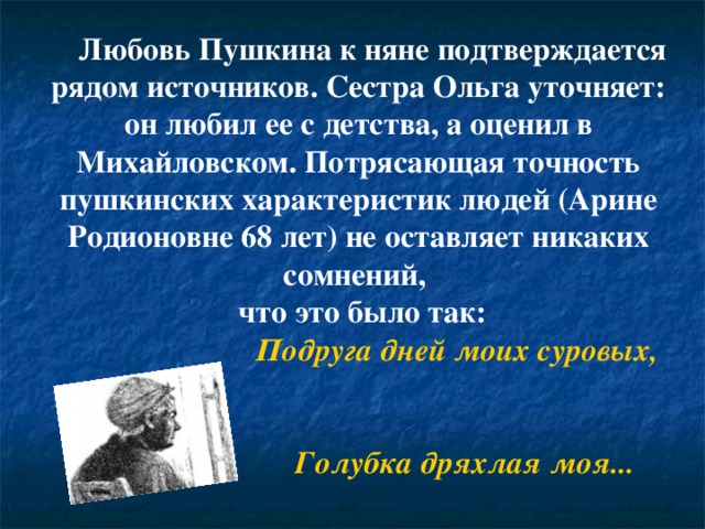       Любовь Пушкина к няне подтверждается рядом источников. Сестра Ольга уточняет: он любил ее с детства, а оценил в Михайловском. Потрясающая точность пушкинских характеристик людей (Арине Родионовне 68 лет) не оставляет никаких сомнений,  что это было так:  Подруга дней моих суровых,  Голубка дряхлая моя... 