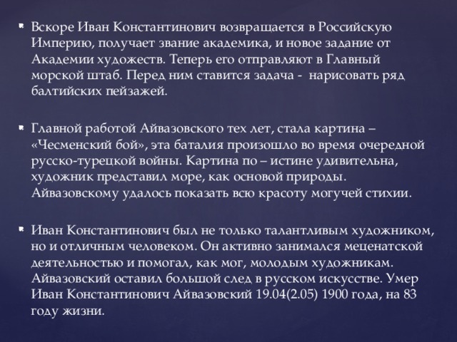 Вскоре Иван Константинович возвращается в Российскую Империю, получает звание академика, и новое задание от Академии художеств. Теперь его отправляют в Главный морской штаб. Перед ним ставится задача - нарисовать ряд балтийских пейзажей. Главной работой Айвазовского тех лет, стала картина – «Чесменский бой», эта баталия произошло во время очередной русско-турецкой войны. Картина по – истине удивительна, художник представил море, как основой природы. Айвазовскому удалось показать всю красоту могучей стихии. Иван Константинович был не только талантливым художником, но и отличным человеком. Он активно занимался меценатской деятельностью и помогал, как мог, молодым художникам. Айвазовский оставил большой след в русском искусстве. Умер Иван Константинович Айвазовский 19.04(2.05) 1900 года, на 83 году жизни. 