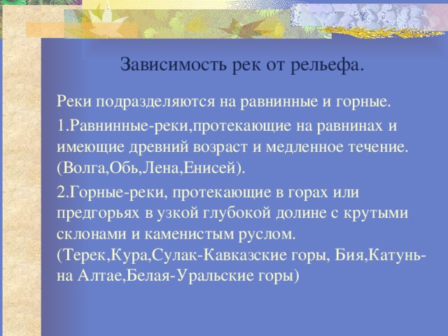 Зависимость рек от рельефа. Реки подразделяются на равнинные и горные. 1.Равнинные-реки,протекающие на равнинах и имеющие древний возраст и медленное течение.(Волга,Обь,Лена,Енисей). 2.Горные-реки, протекающие в горах или предгорьях в узкой глубокой долине с крутыми склонами и каменистым руслом.(Терек,Кура,Сулак-Кавказские горы, Бия,Катунь-на Алтае,Белая-Уральские горы) 