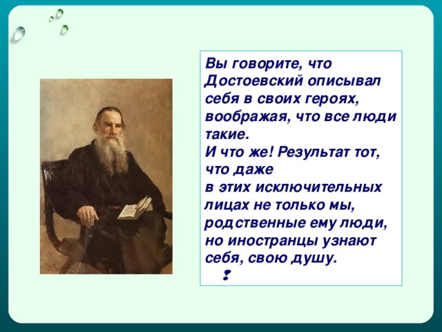 Вы говорите, что Достоевский описывал себя в своих героях, воображая, что все люди такие. И что же! Результат тот, что даже в этих исключительных лицах не только мы, родственные ему люди, но иностранцы узнают себя, свою душу.   